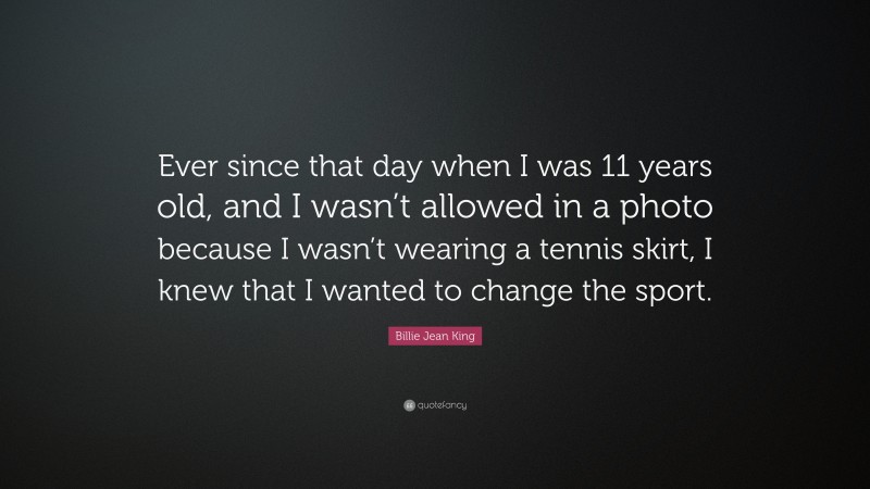 Billie Jean King Quote: “Ever since that day when I was 11 years old, and I wasn’t allowed in a photo because I wasn’t wearing a tennis skirt, I knew that I wanted to change the sport.”