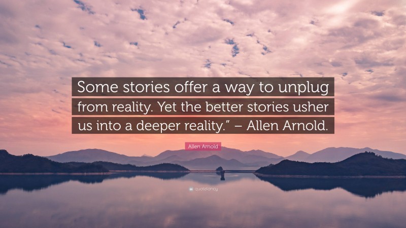 Allen Arnold Quote: “Some stories offer a way to unplug from reality. Yet the better stories usher us into a deeper reality.” – Allen Arnold.”