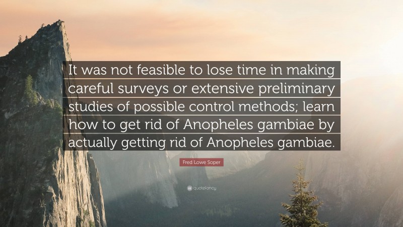 Fred Lowe Soper Quote: “It was not feasible to lose time in making careful surveys or extensive preliminary studies of possible control methods; learn how to get rid of Anopheles gambiae by actually getting rid of Anopheles gambiae.”