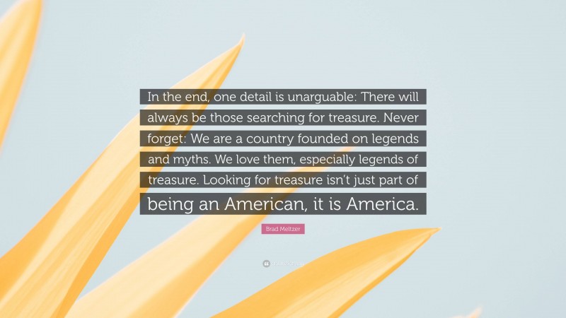 Brad Meltzer Quote: “In the end, one detail is unarguable: There will always be those searching for treasure. Never forget: We are a country founded on legends and myths. We love them, especially legends of treasure. Looking for treasure isn’t just part of being an American, it is America.”