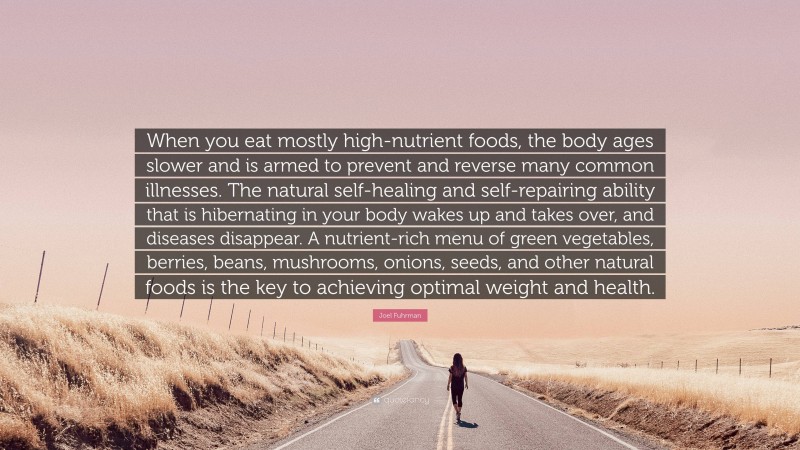 Joel Fuhrman Quote: “When you eat mostly high-nutrient foods, the body ages slower and is armed to prevent and reverse many common illnesses. The natural self-healing and self-repairing ability that is hibernating in your body wakes up and takes over, and diseases disappear. A nutrient-rich menu of green vegetables, berries, beans, mushrooms, onions, seeds, and other natural foods is the key to achieving optimal weight and health.”