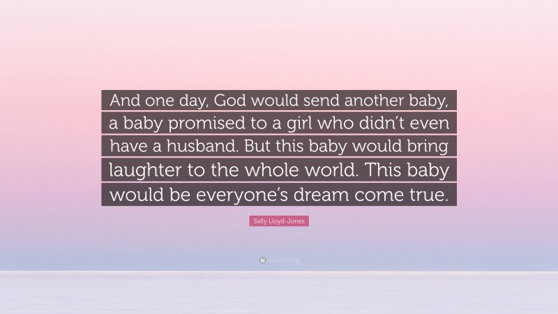 Sally Lloyd-Jones Quote: “And one day, God would send another baby, a baby promised to a girl who didn’t even have a husband. But this baby would bring laughter to the whole world. This baby would be everyone’s dream come true.”