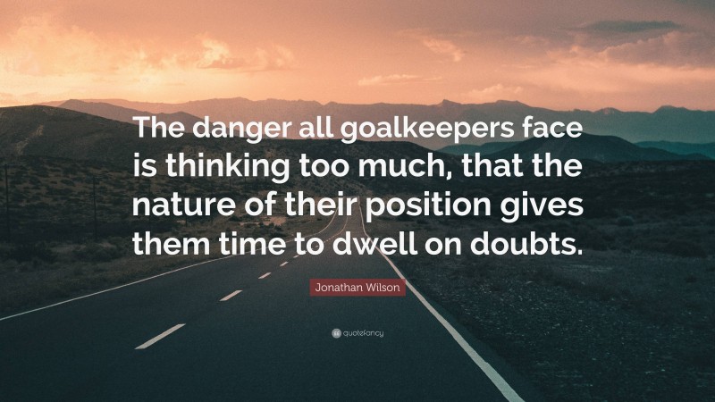 Jonathan Wilson Quote: “The danger all goalkeepers face is thinking too much, that the nature of their position gives them time to dwell on doubts.”