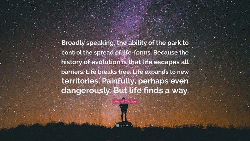 Michael Crichton Quote: “Broadly speaking, the ability of the park to control the spread of life-forms. Because the history of evolution is that life escapes all barriers. Life breaks free. Life expands to new territories. Painfully, perhaps even dangerously. But life finds a way.”