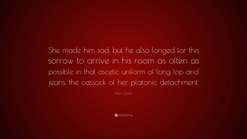 Manu Joseph Quote: “She made him sad, but he also longed for this sorrow to arrive in his room as often as possible in that ascetic uniform of long top and jeans, the cassock of her platonic detachment.”