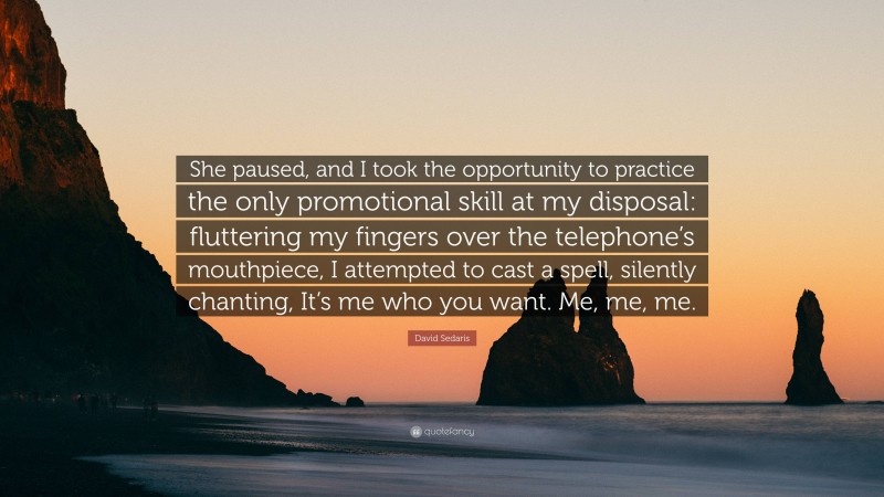 David Sedaris Quote: “She paused, and I took the opportunity to practice the only promotional skill at my disposal: fluttering my fingers over the telephone’s mouthpiece, I attempted to cast a spell, silently chanting, It’s me who you want. Me, me, me.”