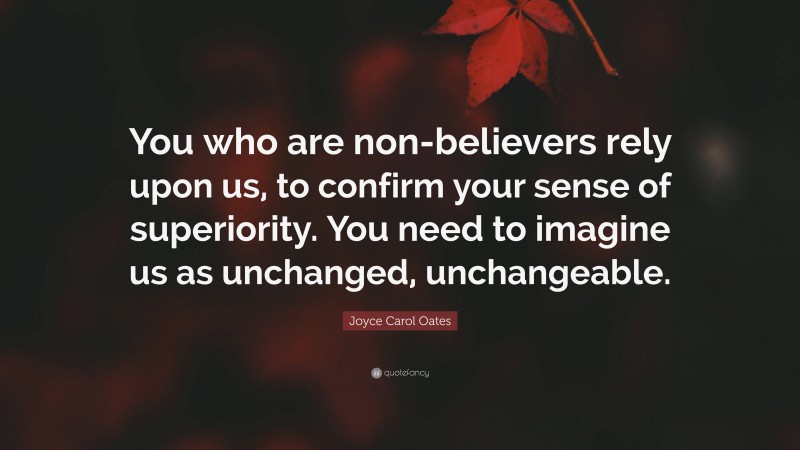 Joyce Carol Oates Quote: “You who are non-believers rely upon us, to confirm your sense of superiority. You need to imagine us as unchanged, unchangeable.”