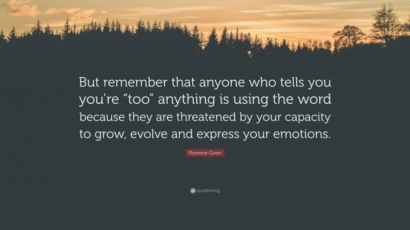 Florence Given Quote: “But remember that anyone who tells you you’re “too” anything is using the word because they are threatened by your capacity to grow, evolve and express your emotions.”