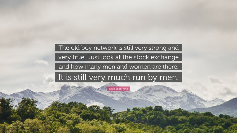 Billie Jean King Quote: “The old boy network is still very strong and very true. Just look at the stock exchange and how many men and women are there. It is still very much run by men.”