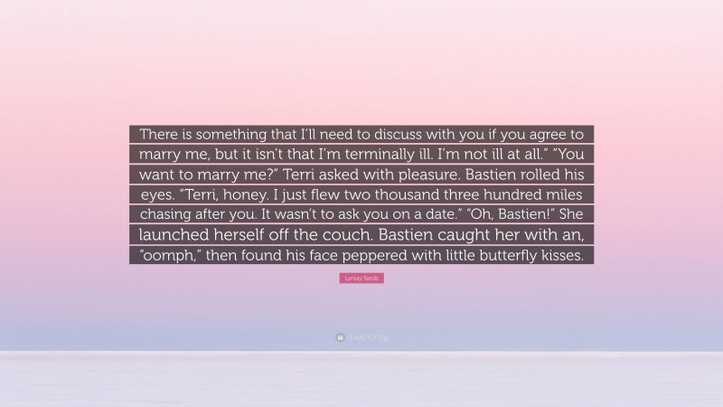 Lynsay Sands Quote: “There is something that I’ll need to discuss with you if you agree to marry me, but it isn’t that I’m terminally ill. I’m not ill at all.” “You want to marry me?” Terri asked with pleasure. Bastien rolled his eyes. “Terri, honey. I just flew two thousand three hundred miles chasing after you. It wasn’t to ask you on a date.” “Oh, Bastien!” She launched herself off the couch. Bastien caught her with an, “oomph,” then found his face peppered with little butterfly kisses.”