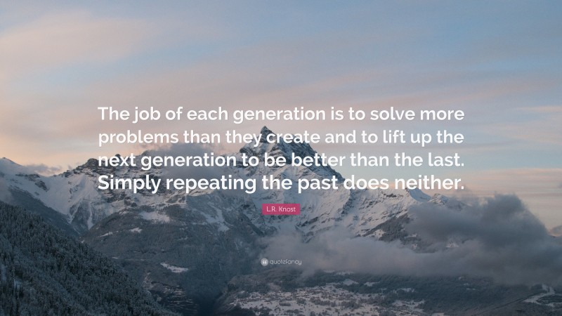 L.R. Knost Quote: “The job of each generation is to solve more problems than they create and to lift up the next generation to be better than the last. Simply repeating the past does neither.”