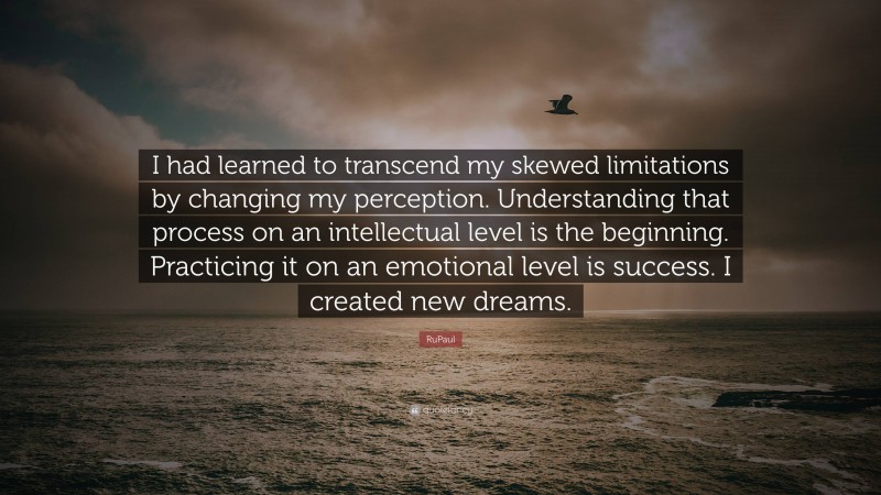 RuPaul Quote: “I had learned to transcend my skewed limitations by changing my perception. Understanding that process on an intellectual level is the beginning. Practicing it on an emotional level is success. I created new dreams.”