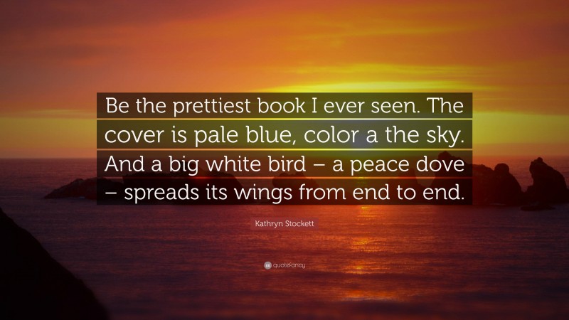 Kathryn Stockett Quote: “Be the prettiest book I ever seen. The cover is pale blue, color a the sky. And a big white bird – a peace dove – spreads its wings from end to end.”