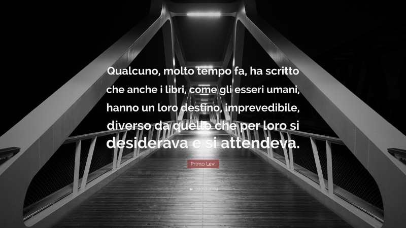 Primo Levi Quote: “Qualcuno, molto tempo fa, ha scritto che anche i libri, come gli esseri umani, hanno un loro destino, imprevedibile, diverso da quello che per loro si desiderava e si attendeva.”