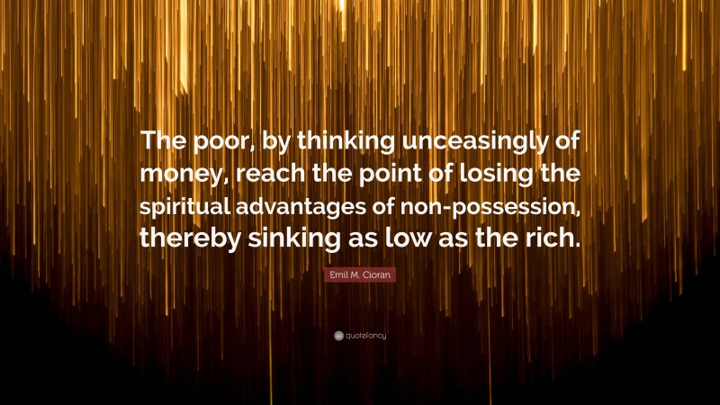 Emil M. Cioran Quote: “The poor, by thinking unceasingly of money, reach the point of losing the spiritual advantages of non-possession, thereby sinking as low as the rich.”