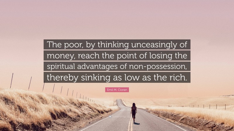 Emil M. Cioran Quote: “The poor, by thinking unceasingly of money, reach the point of losing the spiritual advantages of non-possession, thereby sinking as low as the rich.”