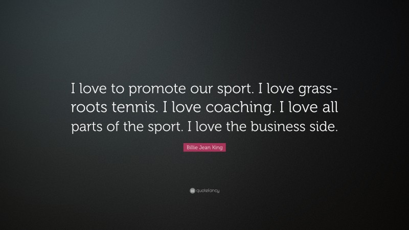 Billie Jean King Quote: “I love to promote our sport. I love grass-roots tennis. I love coaching. I love all parts of the sport. I love the business side.”