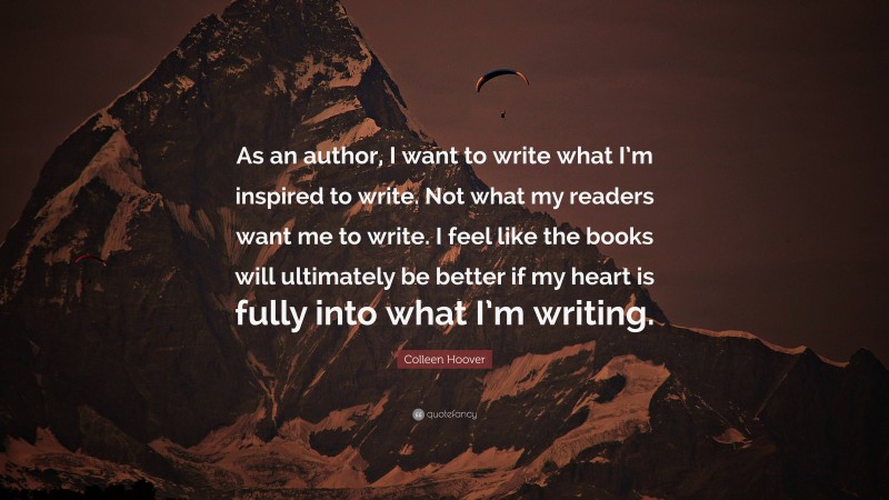 Colleen Hoover Quote: “As an author, I want to write what I’m inspired to write. Not what my readers want me to write. I feel like the books will ultimately be better if my heart is fully into what I’m writing.”