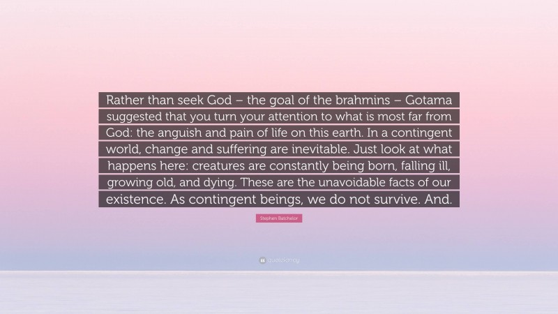Stephen Batchelor Quote: “Rather than seek God – the goal of the brahmins – Gotama suggested that you turn your attention to what is most far from God: the anguish and pain of life on this earth. In a contingent world, change and suffering are inevitable. Just look at what happens here: creatures are constantly being born, falling ill, growing old, and dying. These are the unavoidable facts of our existence. As contingent beings, we do not survive. And.”