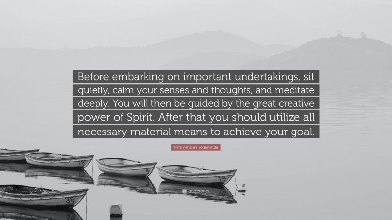 Paramahansa Yogananda Quote: “Before embarking on important undertakings, sit quietly, calm your senses and thoughts, and meditate deeply. You will then be guided by the great creative power of Spirit. After that you should utilize all necessary material means to achieve your goal.”