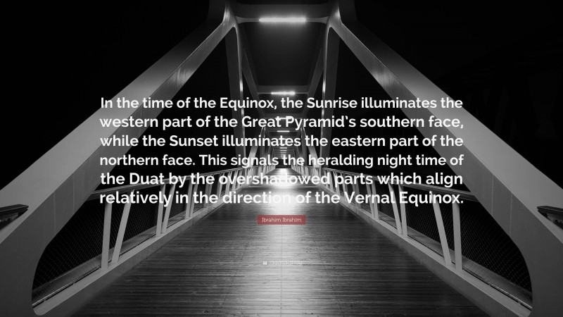 Ibrahim Ibrahim Quote: “In the time of the Equinox, the Sunrise illuminates the western part of the Great Pyramid’s southern face, while the Sunset illuminates the eastern part of the northern face. This signals the heralding night time of the Duat by the overshadowed parts which align relatively in the direction of the Vernal Equinox.”