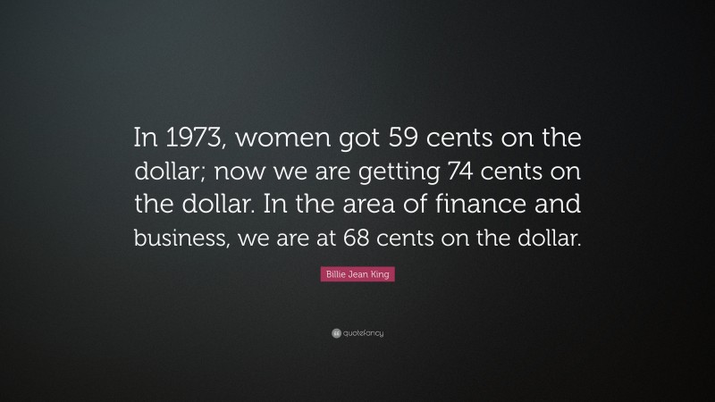 Billie Jean King Quote: “In 1973, women got 59 cents on the dollar; now we are getting 74 cents on the dollar. In the area of finance and business, we are at 68 cents on the dollar.”