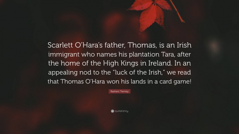 Rashers Tierney Quote: “Scarlett O’Hara’s father, Thomas, is an Irish immigrant who names his plantation Tara, after the home of the High Kings in Ireland. In an appealing nod to the “luck of the Irish,” we read that Thomas O’Hara won his lands in a card game!”