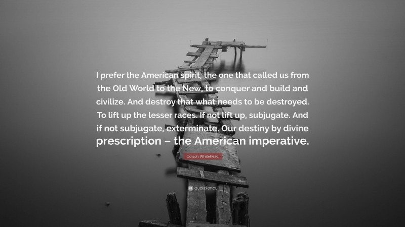 Colson Whitehead Quote: “I prefer the American spirit, the one that called us from the Old World to the New, to conquer and build and civilize. And destroy that what needs to be destroyed. To lift up the lesser races. If not lift up, subjugate. And if not subjugate, exterminate. Our destiny by divine prescription – the American imperative.”