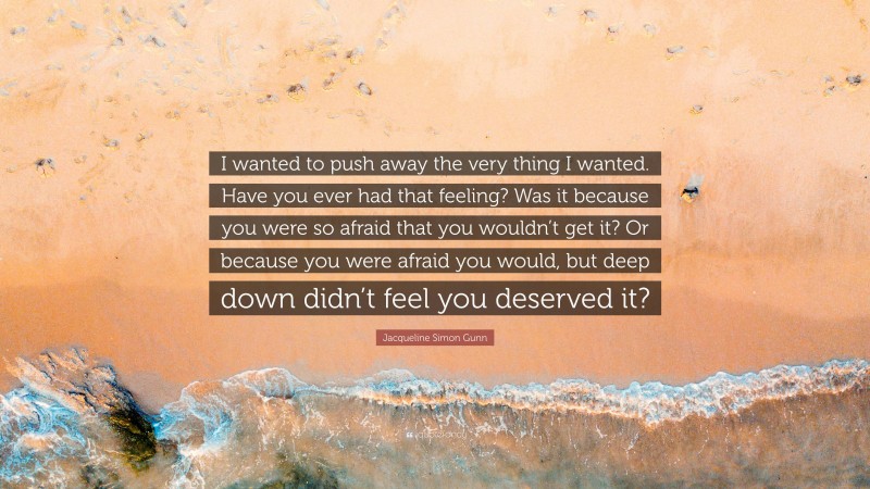 Jacqueline Simon Gunn Quote: “I wanted to push away the very thing I wanted. Have you ever had that feeling? Was it because you were so afraid that you wouldn’t get it? Or because you were afraid you would, but deep down didn’t feel you deserved it?”