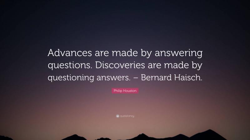 Philip Houston Quote: “Advances are made by answering questions. Discoveries are made by questioning answers. – Bernard Haisch.”