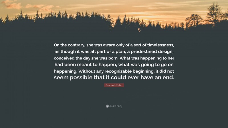 Rosamunde Pilcher Quote: “On the contrary, she was aware only of a sort of timelessness, as though it was all part of a plan, a predestined design, conceived the day she was born. What was happening to her had been meant to happen, what was going to go on happening. Without any recognizable beginning, it did not seem possible that it could ever have an end.”