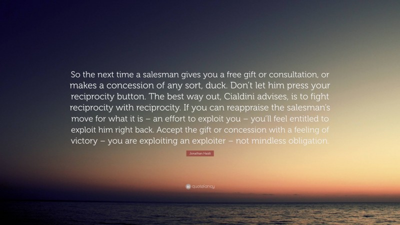 Jonathan Haidt Quote: “So the next time a salesman gives you a free gift or consultation, or makes a concession of any sort, duck. Don’t let him press your reciprocity button. The best way out, Cialdini advises, is to fight reciprocity with reciprocity. If you can reappraise the salesman’s move for what it is – an effort to exploit you – you’ll feel entitled to exploit him right back. Accept the gift or concession with a feeling of victory – you are exploiting an exploiter – not mindless obligation.”