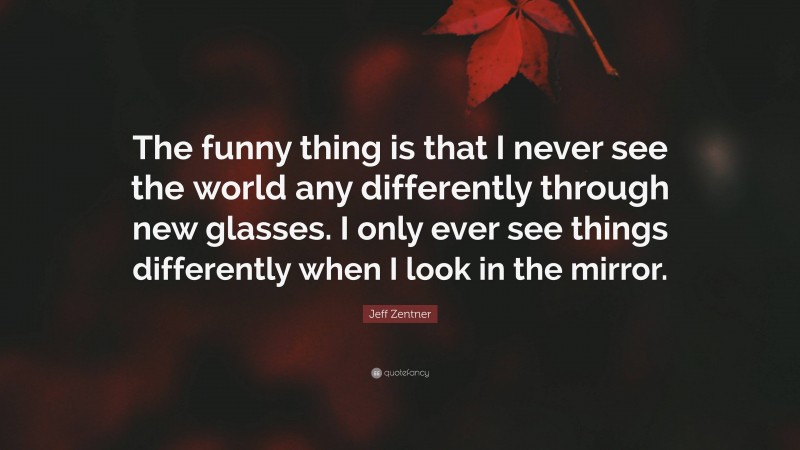 Jeff Zentner Quote: “The funny thing is that I never see the world any differently through new glasses. I only ever see things differently when I look in the mirror.”
