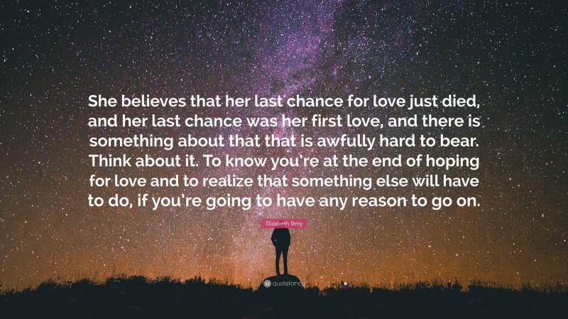 Elizabeth Berg Quote: “She believes that her last chance for love just died, and her last chance was her first love, and there is something about that that is awfully hard to bear. Think about it. To know you’re at the end of hoping for love and to realize that something else will have to do, if you’re going to have any reason to go on.”