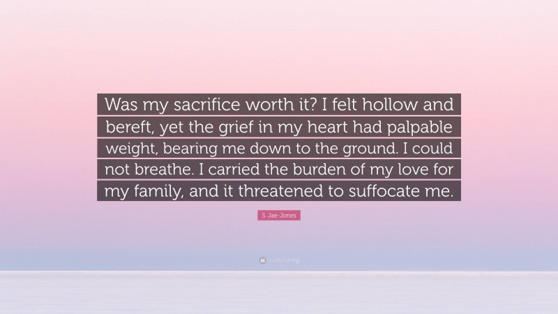 S. Jae-Jones Quote: “Was my sacrifice worth it? I felt hollow and bereft, yet the grief in my heart had palpable weight, bearing me down to the ground. I could not breathe. I carried the burden of my love for my family, and it threatened to suffocate me.”