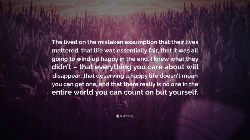 Katherine Center Quote: “The lived on the mistaken assumption that their lives mattered, that life was essentially fair, that it was all going to wind up happy in the end. I knew what they didn’t – that everything you care about will disappear, that deserving a happy life doesn’t mean you can get one, and that there really is no one in the entire world you can count on but yourself.”