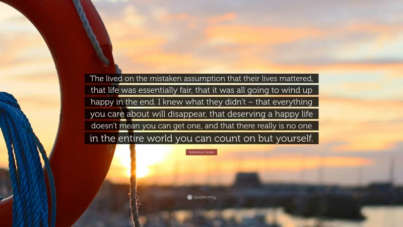 Katherine Center Quote: “The lived on the mistaken assumption that their lives mattered, that life was essentially fair, that it was all going to wind up happy in the end. I knew what they didn’t – that everything you care about will disappear, that deserving a happy life doesn’t mean you can get one, and that there really is no one in the entire world you can count on but yourself.”