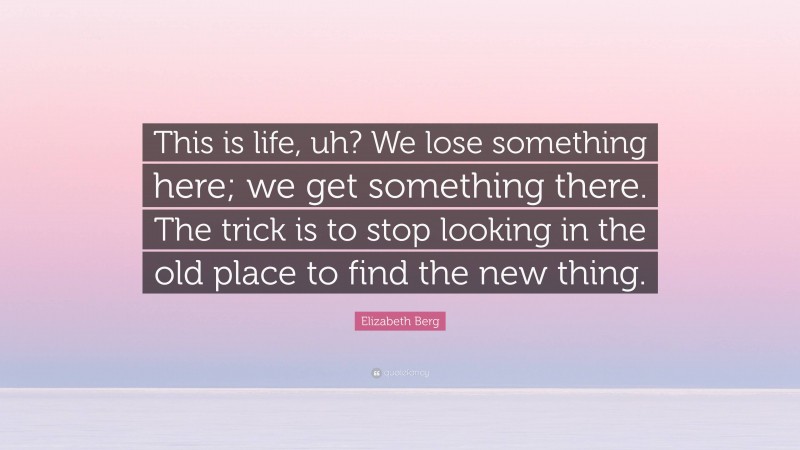 Elizabeth Berg Quote: “This is life, uh? We lose something here; we get something there. The trick is to stop looking in the old place to find the new thing.”