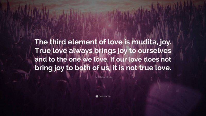 Thich Nhat Hanh Quote: “The third element of love is mudita, joy. True love always brings joy to ourselves and to the one we love. If our love does not bring joy to both of us, it is not true love.”