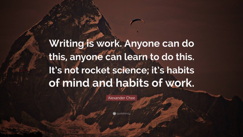 Alexander Chee Quote: “Writing is work. Anyone can do this, anyone can learn to do this. It’s not rocket science; it’s habits of mind and habits of work.”
