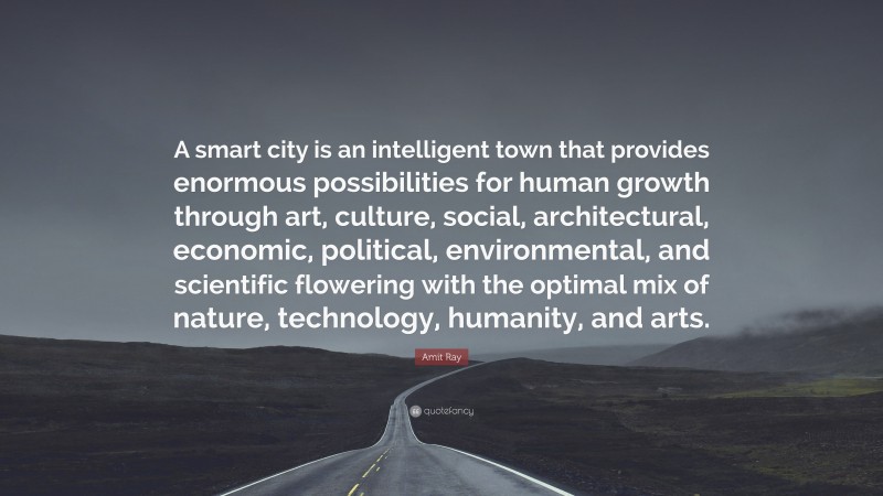 Amit Ray Quote: “A smart city is an intelligent town that provides enormous possibilities for human growth through art, culture, social, architectural, economic, political, environmental, and scientific flowering with the optimal mix of nature, technology, humanity, and arts.”
