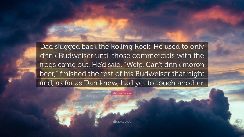 Stephen Markley Quote: “Dad slugged back the Rolling Rock. He used to only drink Budweiser until those commercials with the frogs came out. He’d said, “Welp. Can’t drink moron beer,” finished the rest of his Budweiser that night and, as far as Dan knew, had yet to touch another.”