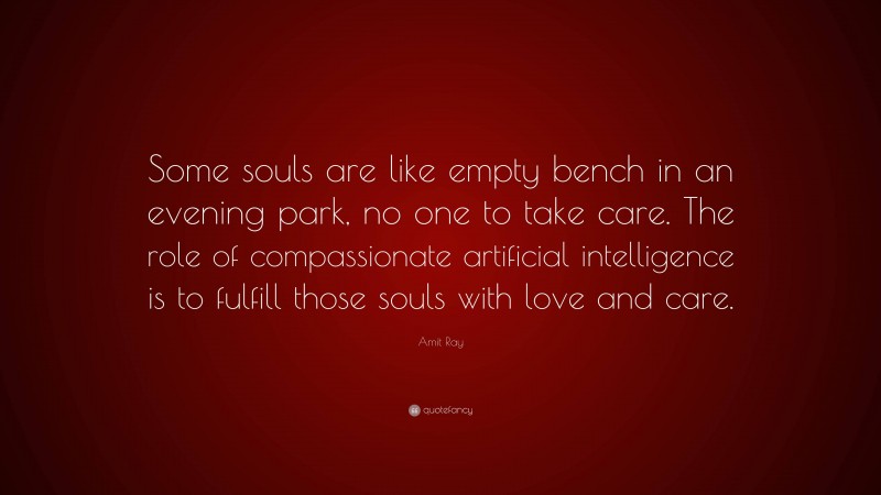 Amit Ray Quote: “Some souls are like empty bench in an evening park, no one to take care. The role of compassionate artificial intelligence is to fulfill those souls with love and care.”