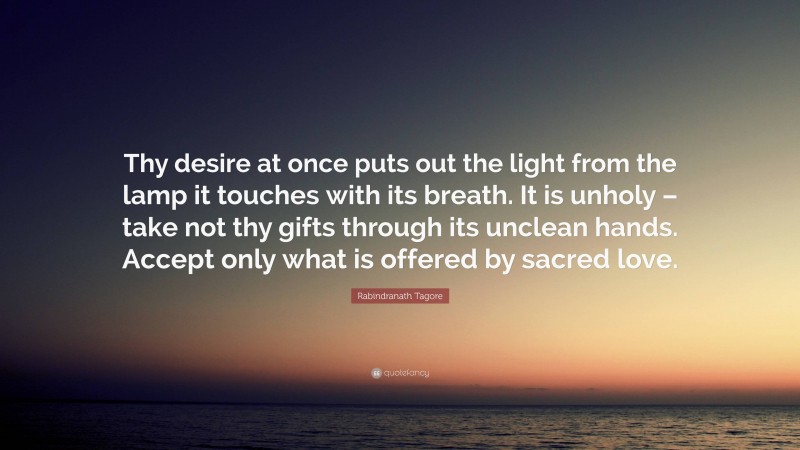 Rabindranath Tagore Quote: “Thy desire at once puts out the light from the lamp it touches with its breath. It is unholy – take not thy gifts through its unclean hands. Accept only what is offered by sacred love.”