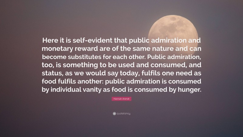 Hannah Arendt Quote: “Here it is self-evident that public admiration and monetary reward are of the same nature and can become substitutes for each other. Public admiration, too, is something to be used and consumed, and status, as we would say today, fulfils one need as food fulfils another: public admiration is consumed by individual vanity as food is consumed by hunger.”