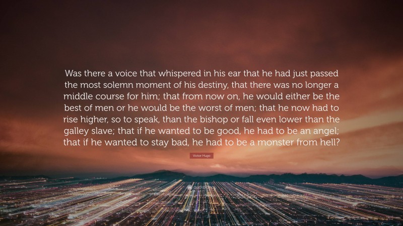 Victor Hugo Quote: “Was there a voice that whispered in his ear that he had just passed the most solemn moment of his destiny, that there was no longer a middle course for him; that from now on, he would either be the best of men or he would be the worst of men; that he now had to rise higher, so to speak, than the bishop or fall even lower than the galley slave; that if he wanted to be good, he had to be an angel; that if he wanted to stay bad, he had to be a monster from hell?”