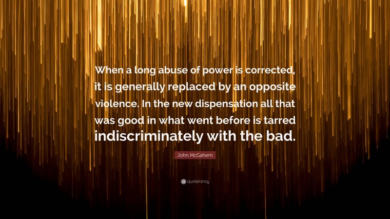 John McGahern Quote: “When a long abuse of power is corrected, it is generally replaced by an opposite violence. In the new dispensation all that was good in what went before is tarred indiscriminately with the bad.”