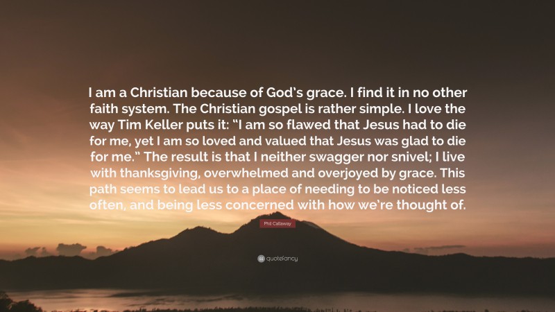 Phil Callaway Quote: “I am a Christian because of God’s grace. I find it in no other faith system. The Christian gospel is rather simple. I love the way Tim Keller puts it: “I am so flawed that Jesus had to die for me, yet I am so loved and valued that Jesus was glad to die for me.” The result is that I neither swagger nor snivel; I live with thanksgiving, overwhelmed and overjoyed by grace. This path seems to lead us to a place of needing to be noticed less often, and being less concerned with how we’re thought of.”