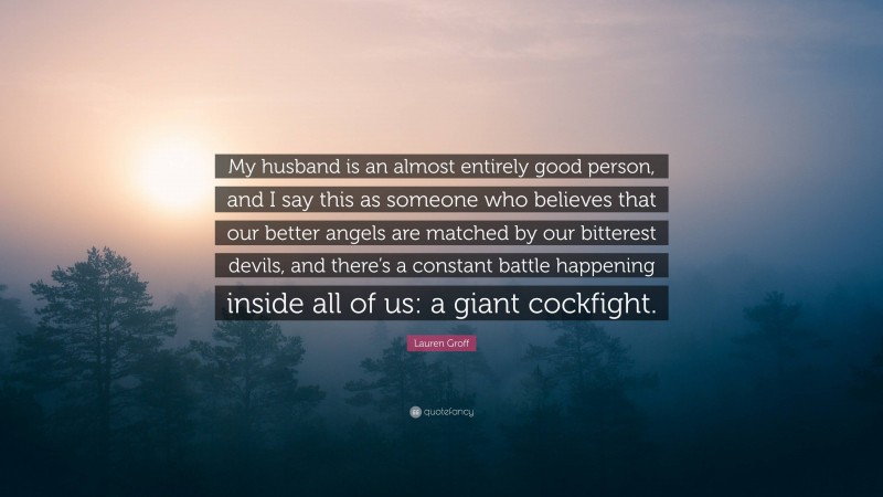 Lauren Groff Quote: “My husband is an almost entirely good person, and I say this as someone who believes that our better angels are matched by our bitterest devils, and there’s a constant battle happening inside all of us: a giant cockfight.”