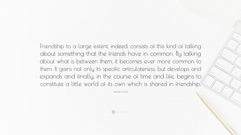 Hannah Arendt Quote: “Friendship to a large extent, indeed, consists of this kind of talking about something that the friends have in common. By talking about what is between them, it becomes ever more common to them. It gains not only its specific articulateness, but develops and expands and finally, in the course of time and life, begins to constitute a little world of its own which is shared in friendship.”